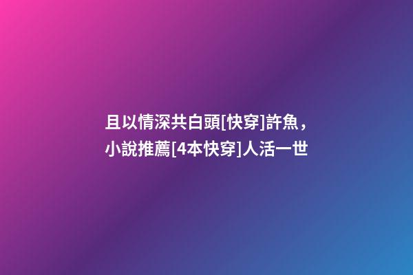且以情深共白頭[快穿]許魚，小說推薦[4本快穿]人活一世-第1張-觀點-玄機派